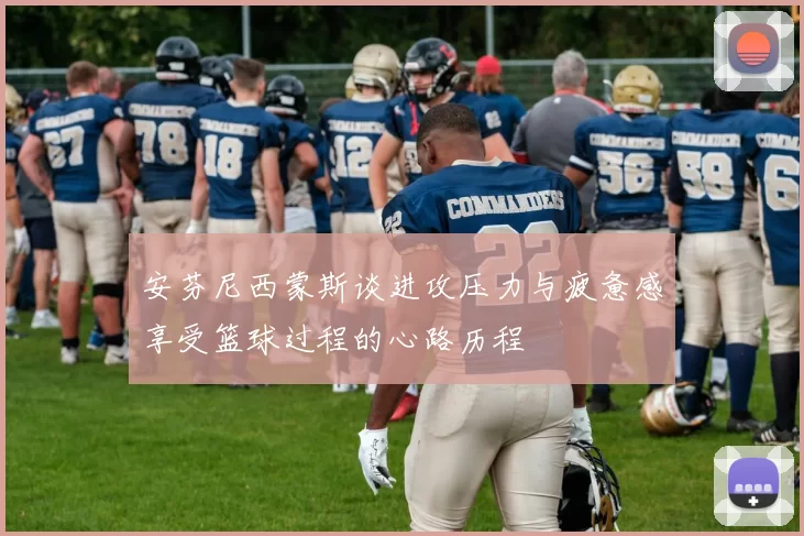安芬尼西蒙斯谈进攻压力与疲惫感享受篮球过程的心路历程