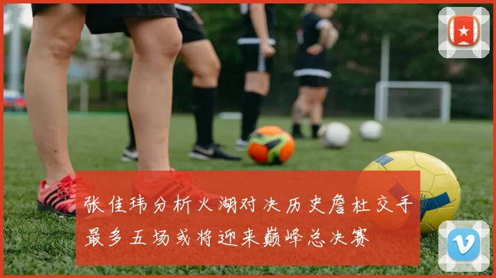 张佳玮分析火湖对决历史詹杜交手最多五场或将迎来巅峰总决赛