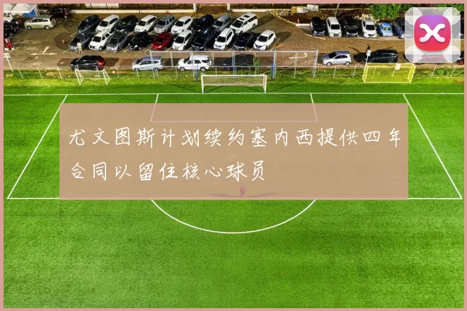 尤文图斯计划续约塞内西提供四年合同以留住核心球员