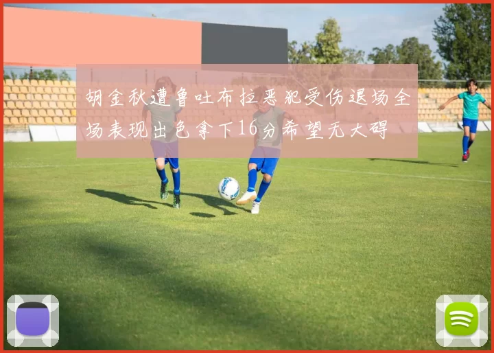胡金秋遭鲁吐布拉恶犯受伤退场全场表现出色拿下16分希望无大碍