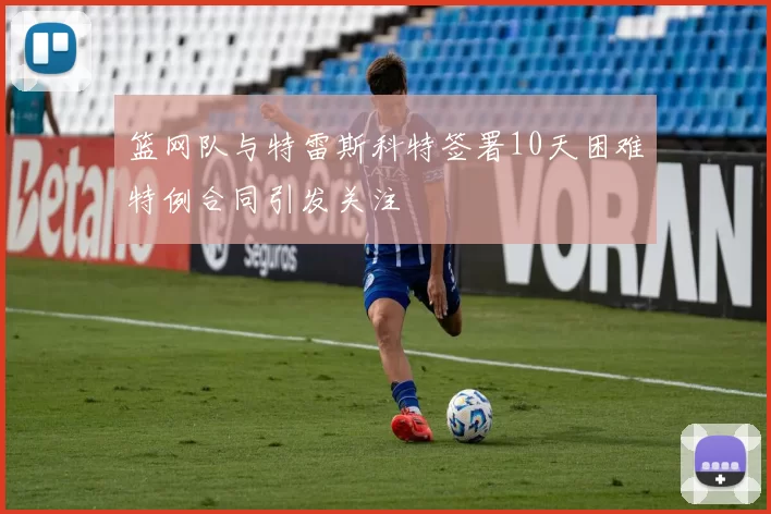 篮网队与特雷斯科特签署10天困难特例合同引发关注