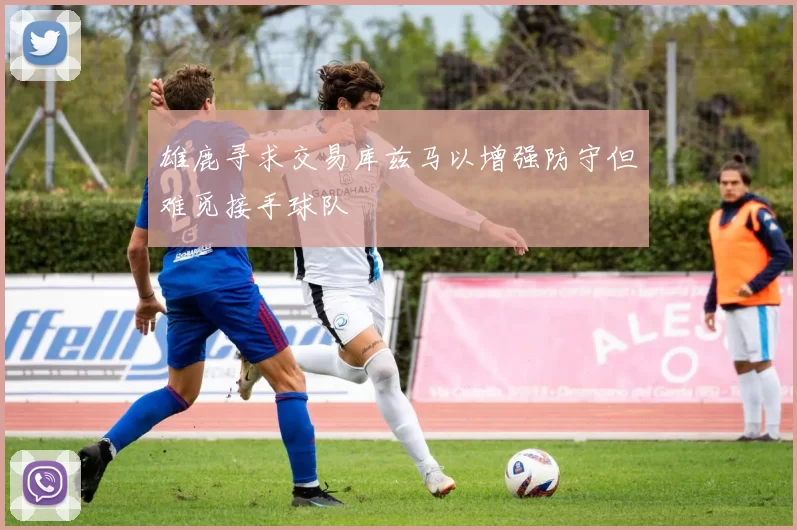 雄鹿寻求交易库兹马以增强防守但难觅接手球队