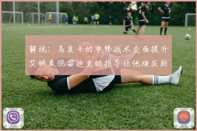 解说：乌度卡的中锋战术全面提升艾顿表现雷迪克的指导让他焕发新生
