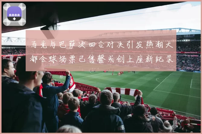 马竞与巴萨次回合对决引发热潮大都会球场票已售罄或创上座新纪录