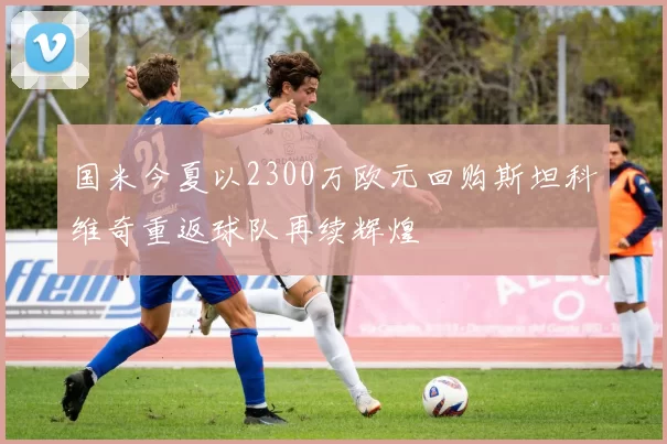 国米今夏以2300万欧元回购斯坦科维奇重返球队再续辉煌