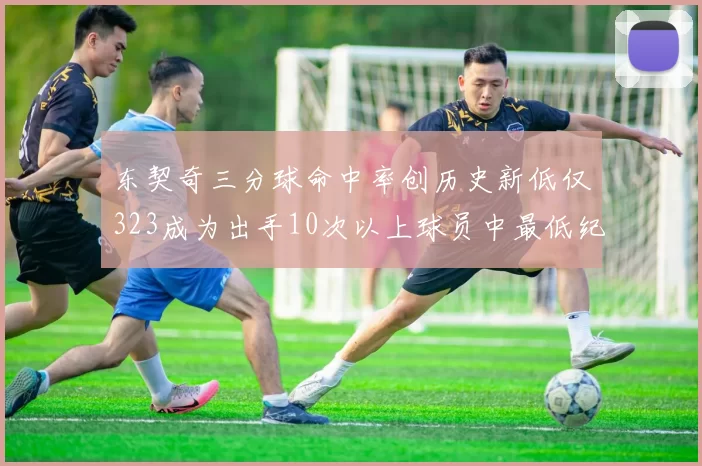 东契奇三分球命中率创历史新低仅323成为出手10次以上球员中最低纪录