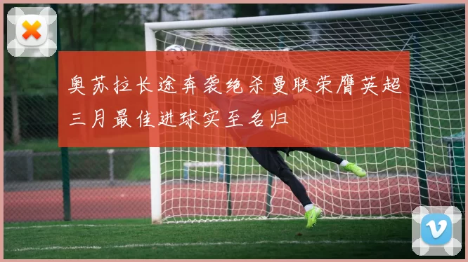奥苏拉长途奔袭绝杀曼联荣膺英超三月最佳进球实至名归