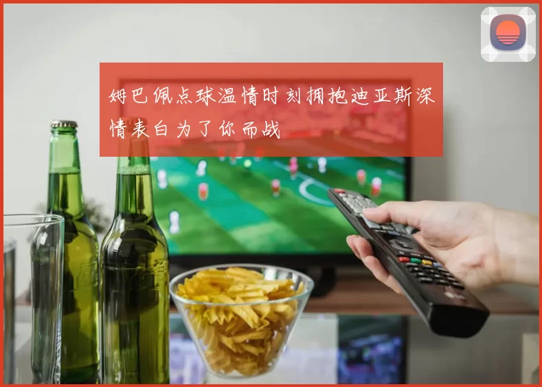 姆巴佩点球温情时刻拥抱迪亚斯深情表白为了你而战