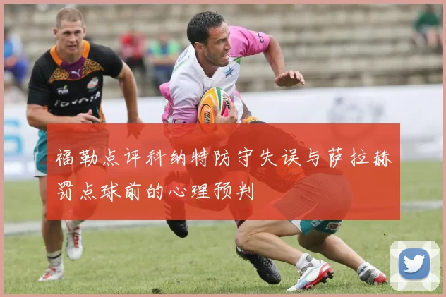 福勒点评科纳特防守失误与萨拉赫罚点球前的心理预判