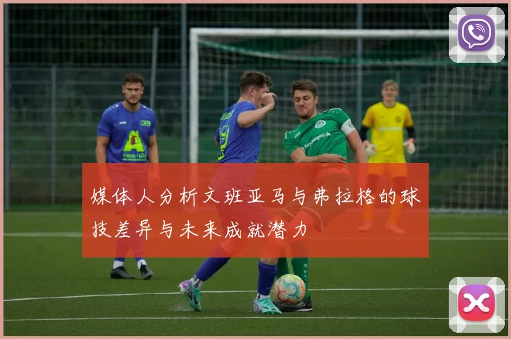 媒体人分析文班亚马与弗拉格的球技差异与未来成就潜力